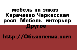 мебель на заказ - Карачаево-Черкесская респ. Мебель, интерьер » Другое   